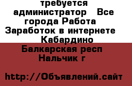 требуется администратор - Все города Работа » Заработок в интернете   . Кабардино-Балкарская респ.,Нальчик г.